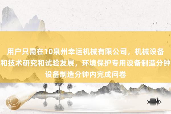 用户只需在10泉州幸运机械有限公司,机械设备销售,工程和技术研究和试验发展,环境保护专用设备制造分钟内完成问卷