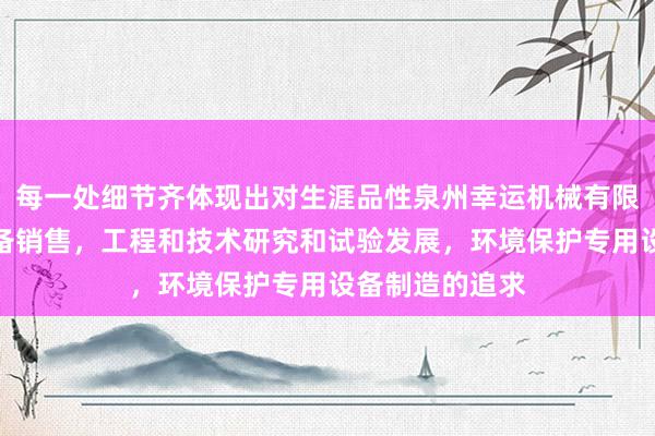 每一处细节齐体现出对生涯品性泉州幸运机械有限公司,机械设备销售,工程和技术研究和试验发展,环境保护专用设备制造的追求