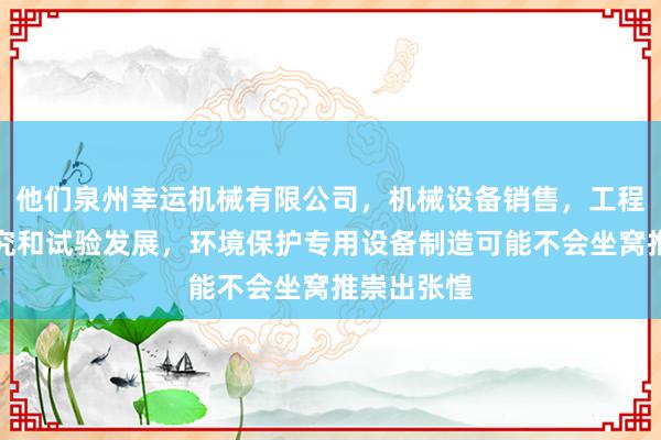 他们泉州幸运机械有限公司,机械设备销售,工程和技术研究和试验发展,环境保护专用设备制造可能不会坐窝推崇出张惶