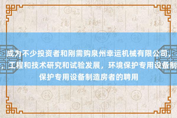 成为不少投资者和刚需购泉州幸运机械有限公司，机械设备销售，工程和技术研究和试验发展，环境保护专用设备制造房者的聘用
